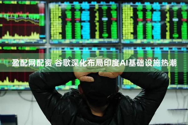 盈配网配资 谷歌深化布局印度AI基础设施热潮